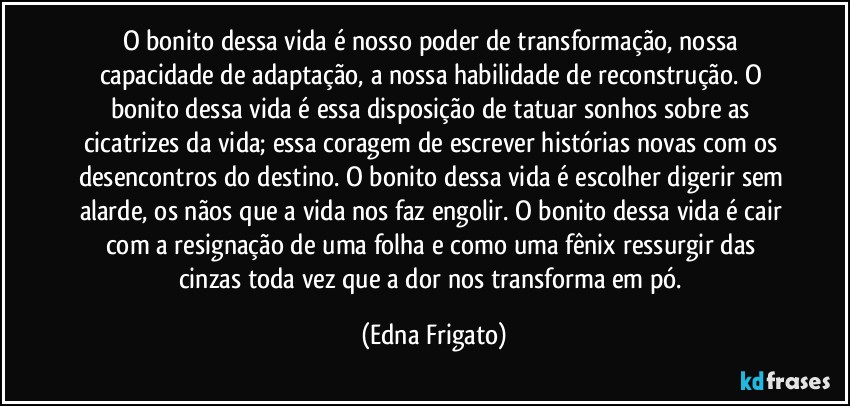 O bonito dessa vida é nosso poder de transformação, nossa capacidade de adaptação, a nossa habilidade de reconstrução. O bonito dessa vida é essa disposição de tatuar sonhos sobre as cicatrizes da vida; essa coragem de escrever histórias novas com os desencontros do destino. O bonito dessa vida é escolher digerir sem alarde, os nãos que a vida nos faz engolir. O bonito dessa vida é cair com a resignação de uma folha e como uma fênix ressurgir das cinzas toda vez que a dor nos transforma em pó. (Edna Frigato)