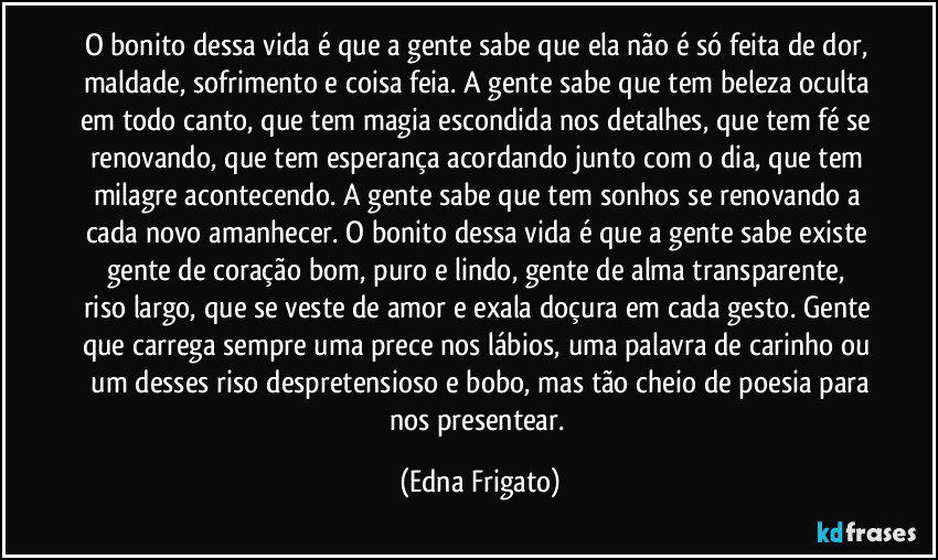 O bonito dessa vida é que a gente sabe que ela não é só feita de dor, maldade, sofrimento e coisa feia. A gente sabe que tem beleza oculta em todo canto, que tem magia escondida nos detalhes, que tem fé se renovando, que tem esperança acordando junto com o dia, que tem milagre acontecendo. A gente sabe que tem sonhos se renovando a cada novo amanhecer. O bonito dessa vida é que a gente sabe existe gente de coração bom, puro e lindo, gente de alma transparente,  riso largo, que se veste de amor e exala doçura em cada gesto. Gente que carrega sempre uma prece nos lábios, uma palavra de carinho ou  um desses riso despretensioso e bobo, mas tão cheio de poesia para nos presentear. (Edna Frigato)