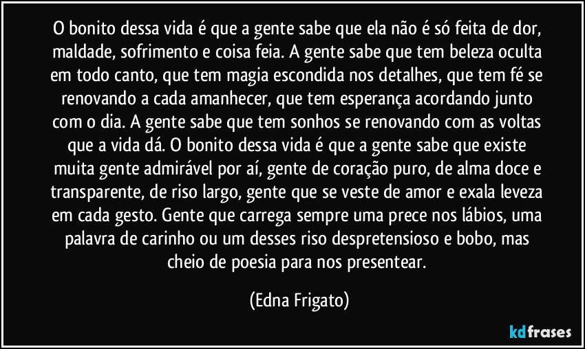 O bonito dessa vida é que a gente sabe que ela não é só feita de dor, maldade, sofrimento e coisa feia. A gente sabe que tem beleza oculta em todo canto, que tem magia escondida nos detalhes, que tem fé se renovando a cada amanhecer, que tem esperança acordando junto com o dia. A gente sabe que tem sonhos se renovando com as voltas que a vida dá. O bonito dessa vida é que a gente sabe que existe muita gente admirável por aí,  gente de coração puro, de alma doce e transparente, de riso largo, gente que se veste de amor e exala leveza em cada gesto. Gente que carrega sempre uma prece nos lábios, uma palavra de carinho ou um desses riso despretensioso e bobo, mas cheio de poesia para nos presentear. (Edna Frigato)