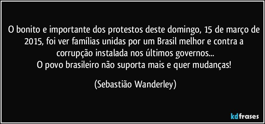 O bonito e importante dos protestos deste domingo, 15 de março de 2015, foi ver famílias unidas por um Brasil melhor e contra a corrupção instalada nos últimos governos...
O povo brasileiro não suporta mais e quer mudanças! (Sebastião Wanderley)