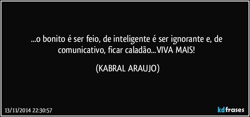 ...o bonito é ser feio, de inteligente é ser ignorante e, de comunicativo, ficar caladão...VIVA MAIS! (KABRAL ARAUJO)