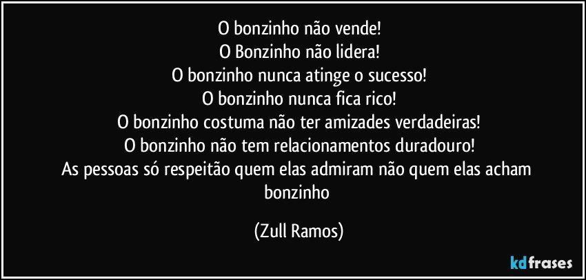 O bonzinho não vende!
O Bonzinho não lidera!
O bonzinho nunca atinge o sucesso!
O bonzinho nunca fica rico!
O bonzinho costuma não ter amizades verdadeiras!
O bonzinho não tem relacionamentos duradouro!
As pessoas só respeitão quem elas admiram não quem elas acham bonzinho (Zull Ramos)