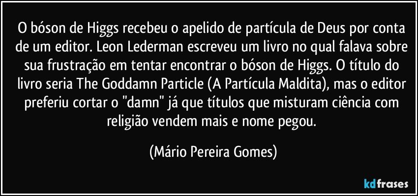 O bóson de Higgs recebeu o apelido de partícula de Deus por conta de um editor. Leon Lederman escreveu um livro no qual falava sobre sua frustração em tentar encontrar o bóson de Higgs. O título do livro seria The Goddamn Particle (A Partícula Maldita), mas o editor preferiu cortar o "damn" já que títulos que misturam ciência com religião vendem mais e nome pegou. (Mário Pereira Gomes)