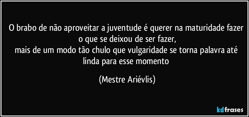 O brabo de não aproveitar a juventude é querer na maturidade fazer o que se deixou de ser fazer,
mais de um modo tão chulo que vulgaridade se torna palavra até linda para esse momento (Mestre Ariévlis)