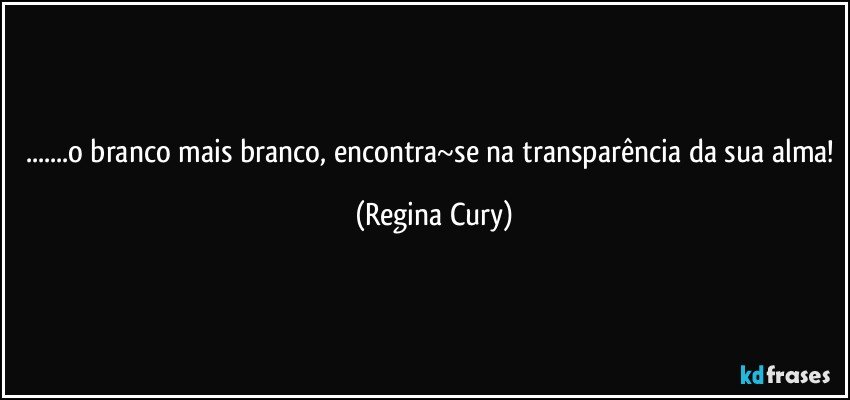 ...o branco mais branco, encontra~se na transparência da sua alma! (Regina Cury)