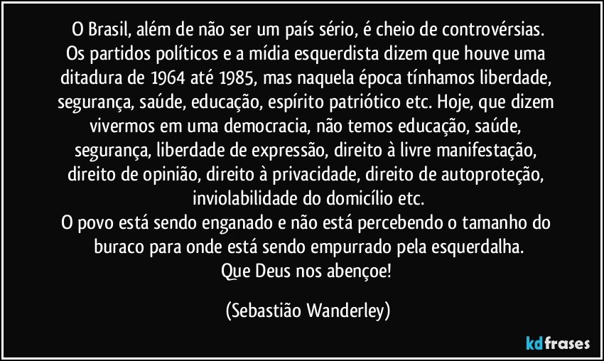 O Brasil, além de não ser um país sério, é cheio de controvérsias.
Os partidos políticos e a mídia esquerdista dizem que houve uma ditadura de 1964 até 1985, mas naquela época tínhamos liberdade, segurança, saúde, educação, espírito patriótico etc. Hoje, que dizem vivermos em uma democracia, não temos educação, saúde, segurança, liberdade de expressão, direito à livre manifestação, direito de opinião, direito à privacidade, direito de autoproteção, inviolabilidade do domicílio etc.
O povo está sendo enganado e não está percebendo o tamanho do buraco para onde está sendo empurrado pela esquerdalha.
Que Deus nos abençoe! (Sebastião Wanderley)