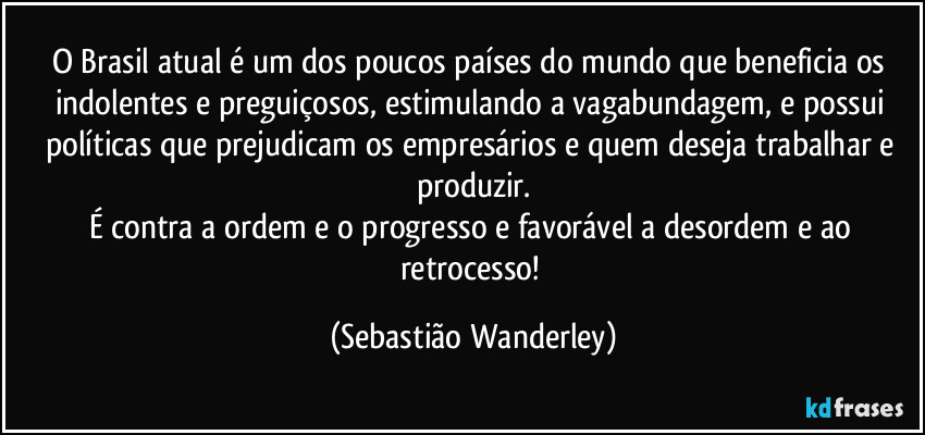 O Brasil atual é um dos poucos países do mundo que beneficia os indolentes e preguiçosos, estimulando a vagabundagem, e possui políticas que prejudicam os empresários e quem deseja trabalhar e produzir.
É contra a ordem e o progresso e favorável a desordem e ao retrocesso! (Sebastião Wanderley)