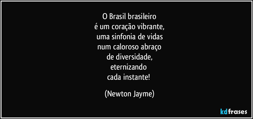 O Brasil brasileiro
é um coração vibrante,
uma sinfonia de vidas
num caloroso abraço
de diversidade,
eternizando 
cada instante! (Newton Jayme)