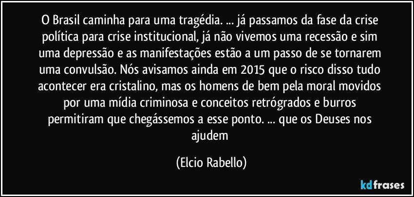 O Brasil caminha para uma tragédia. ... já passamos da fase da crise política para crise institucional,  já não vivemos uma recessão e sim uma depressão e as manifestações estão a um passo de se tornarem uma convulsão.  Nós avisamos ainda em 2015 que o risco disso tudo acontecer era cristalino,  mas os homens de bem pela moral movidos por uma mídia criminosa e conceitos retrógrados e burros permitiram que chegássemos a esse ponto. ...   que os Deuses nos ajudem (Elcio Rabello)