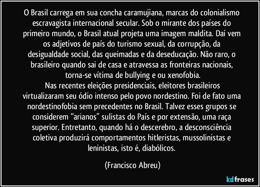 O Brasil carrega em sua concha caramujiana, marcas do colonialismo escravagista internacional secular. Sob o mirante dos países do primeiro mundo, o Brasil atual projeta uma imagem maldita. Daí vem os adjetivos de país do turismo sexual, da corrupção, da desigualdade social, das queimadas e da deseducação. Não raro, o brasileiro quando sai de casa e atravessa as fronteiras nacionais, torna-se vítima de bullying e/ou xenofobia.
Nas recentes eleições presidenciais, eleitores brasileiros virtualizaram seu ódio intenso pelo povo nordestino. Foi de fato uma nordestinofobia sem precedentes no Brasil. Talvez esses grupos se considerem “arianos” sulistas do País e por extensão, uma raça superior. Entretanto, quando há o descerebro, a desconsciência coletiva produzirá comportamentos hitleristas, mussolinistas e leninistas, isto é, diabólicos. (Francisco Abreu)