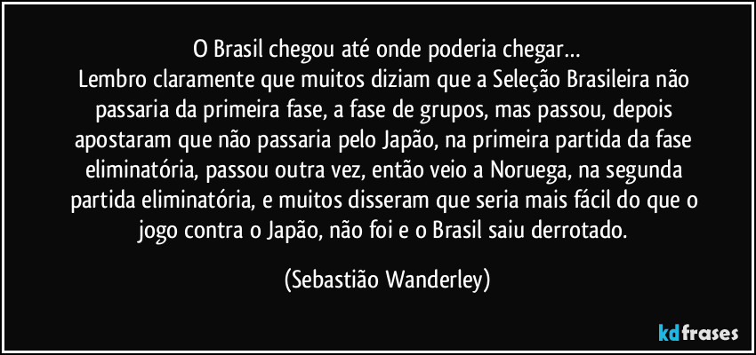 O Brasil chegou até onde poderia chegar…
Lembro claramente que muitos diziam que a Seleção Brasileira não passaria da primeira fase, a fase de grupos, mas passou, depois apostaram que não passaria pelo Japão, na primeira partida da fase eliminatória, passou outra vez, então veio a Noruega, na segunda partida eliminatória, e muitos disseram que seria mais fácil do que o jogo contra o Japão, não foi e o Brasil saiu derrotado. (Sebastião Wanderley)