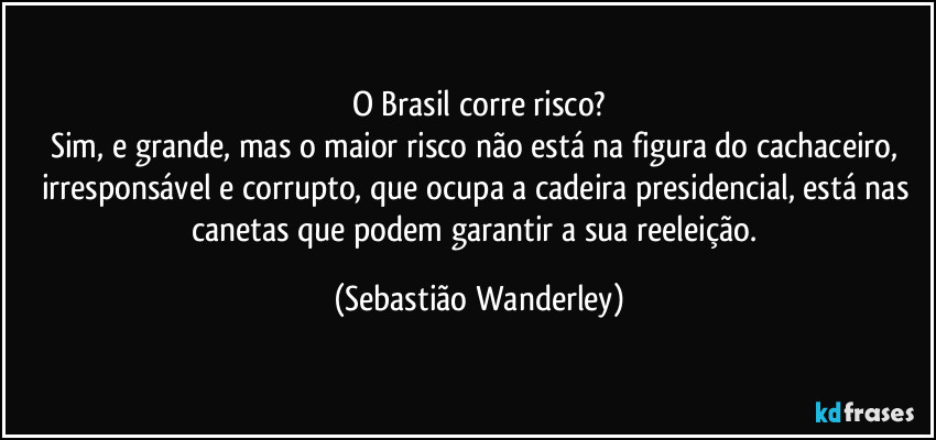 O Brasil corre risco?
Sim, e grande, mas o maior risco não está na figura do cachaceiro, irresponsável e corrupto, que ocupa a cadeira presidencial, está nas canetas que podem garantir a sua reeleição. (Sebastião Wanderley)