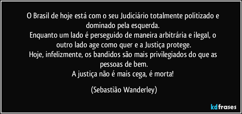 O Brasil de hoje está com o seu Judiciário totalmente politizado e dominado pela esquerda. 
Enquanto um lado é perseguido de maneira arbitrária e ilegal, o outro lado age como quer e a Justiça protege.
Hoje, infelizmente, os bandidos são mais privilegiados do que as pessoas de bem.
A justiça não é mais cega, é morta! (Sebastião Wanderley)