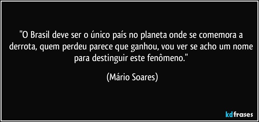 "O Brasil deve ser o único país no planeta onde se comemora a derrota, quem perdeu parece que ganhou, vou ver se acho um nome para destinguir este fenômeno." (Mário Soares)