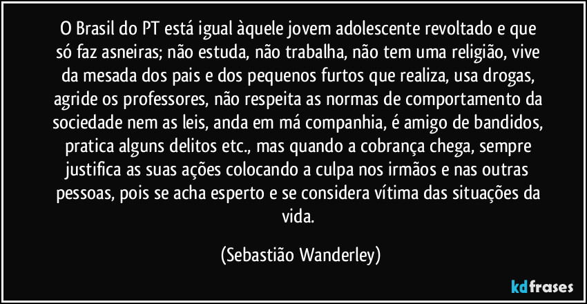 O Brasil do PT está igual àquele jovem adolescente revoltado e que só faz asneiras; não estuda, não trabalha, não tem uma religião, vive da mesada dos pais e dos pequenos furtos que realiza, usa drogas, agride os professores, não respeita as normas de comportamento da sociedade nem as leis, anda em má companhia, é amigo de bandidos, pratica alguns delitos etc., mas quando a cobrança chega, sempre justifica as suas ações colocando a culpa nos irmãos e nas outras pessoas, pois se acha esperto e se considera vítima das situações da vida. (Sebastião Wanderley)