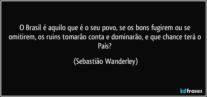 O Brasil é aquilo que é o seu povo, se os bons fugirem ou se omitirem, os ruins tomarão conta e dominarão, e que chance terá o País? (Sebastião Wanderley)