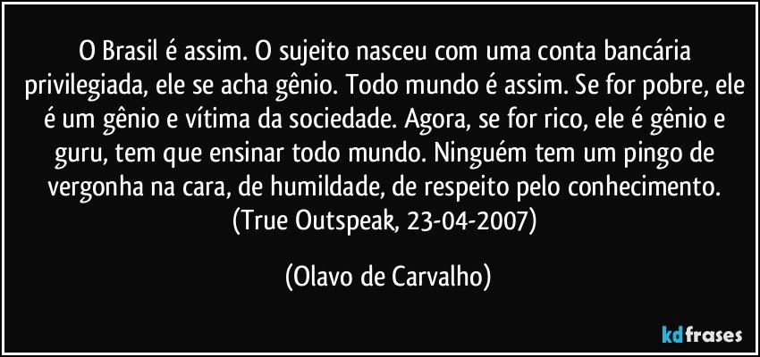 O Brasil é assim. O sujeito nasceu com uma conta bancária privilegiada, ele se acha gênio. Todo mundo é assim. Se for pobre, ele é um gênio e vítima da sociedade. Agora, se for rico, ele é gênio e guru, tem que ensinar todo mundo. Ninguém tem um pingo de vergonha na cara, de humildade, de respeito pelo conhecimento. (True Outspeak, 23-04-2007) (Olavo de Carvalho)