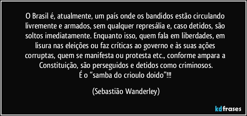 O Brasil é, atualmente, um país onde os bandidos estão circulando livremente e armados, sem qualquer represália e, caso detidos, são soltos imediatamente. Enquanto isso, quem fala em liberdades, em lisura nas eleições ou faz críticas ao governo e às suas ações corruptas, quem se manifesta ou protesta etc., conforme ampara a Constituição, são perseguidos e detidos como criminosos.
É o “samba do crioulo doido”!!! (Sebastião Wanderley)