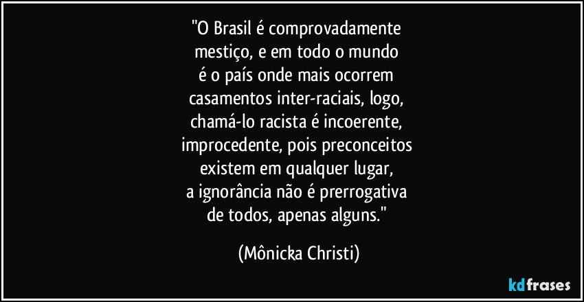 "O Brasil é comprovadamente 
mestiço, e em todo o mundo 
é o país onde mais ocorrem 
casamentos inter-raciais, logo, 
chamá-lo racista é incoerente, 
improcedente, pois preconceitos 
existem em qualquer lugar, 
a ignorância não é prerrogativa 
de todos, apenas alguns." (Mônicka Christi)