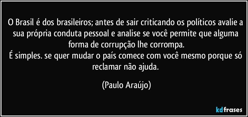 O Brasil é dos brasileiros; antes de sair criticando os políticos avalie a sua própria conduta pessoal e analise se você permite que alguma forma de corrupção lhe corrompa.
É simples. se quer mudar o país comece com você mesmo porque só reclamar não ajuda. (Paulo Araújo)