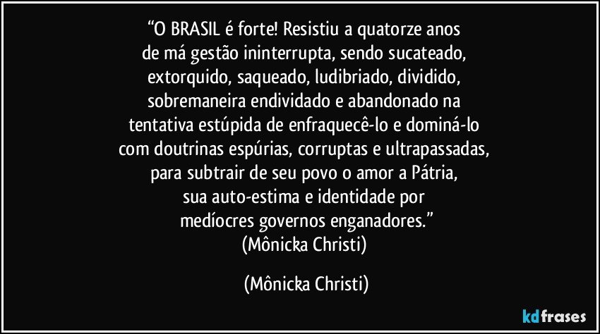 “O BRASIL é forte! Resistiu a quatorze anos 
de má gestão ininterrupta, sendo sucateado, 
extorquido, saqueado, ludibriado, dividido, 
sobremaneira endividado e abandonado na 
tentativa estúpida de enfraquecê-lo e dominá-lo 
com doutrinas espúrias, corruptas e ultrapassadas, 
para subtrair de seu povo o amor a Pátria, 
sua auto-estima e identidade por 
medíocres governos enganadores.”
(Mônicka Christi) (Mônicka Christi)