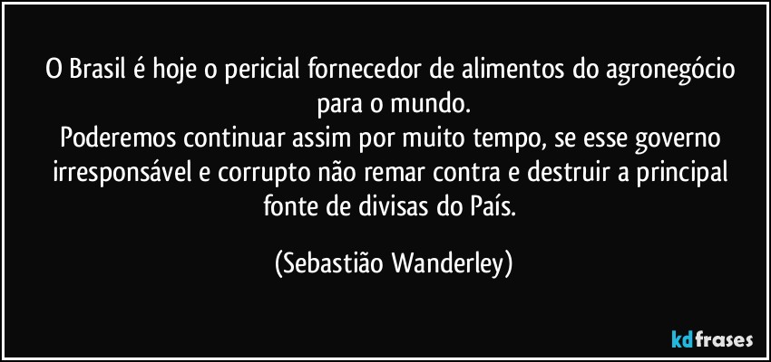 O Brasil é hoje o pericial fornecedor de alimentos do agronegócio para o mundo.
Poderemos continuar assim por muito tempo, se esse governo irresponsável e corrupto não remar contra e destruir a principal fonte de divisas do País. (Sebastião Wanderley)