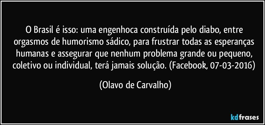 O Brasil é isso: uma engenhoca construída pelo diabo, entre orgasmos de humorismo sádico, para frustrar todas as esperanças humanas e assegurar que nenhum problema grande ou pequeno, coletivo ou individual, terá jamais solução. (Facebook, 07-03-2016) (Olavo de Carvalho)