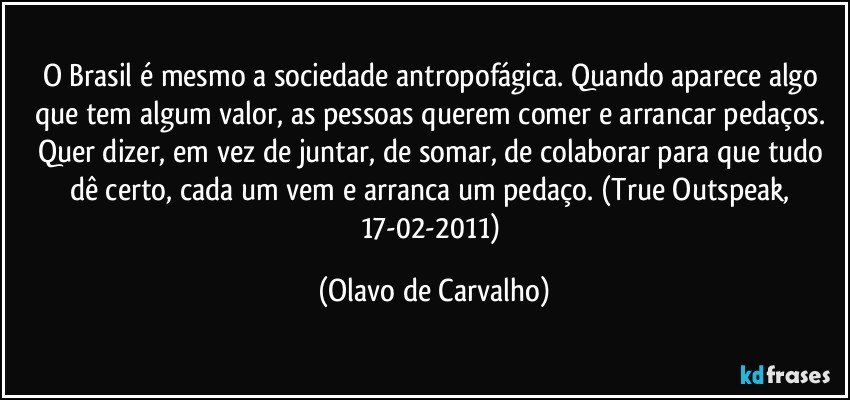 O Brasil é mesmo a sociedade antropofágica. Quando aparece algo que tem algum valor, as pessoas querem comer e arrancar pedaços. Quer dizer, em vez de juntar, de somar, de colaborar para que tudo dê certo, cada um vem e arranca um pedaço. (True Outspeak, 17-02-2011) (Olavo de Carvalho)