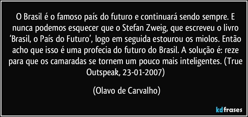 O Brasil é o famoso país do futuro e continuará sendo sempre. E nunca podemos esquecer que o Stefan Zweig, que escreveu o livro ‘Brasil, o País do Futuro’, logo em seguida estourou os miolos. Então acho que isso é uma profecia do futuro do Brasil. A solução é: reze para que os camaradas se tornem um pouco mais inteligentes. (True Outspeak, 23-01-2007) (Olavo de Carvalho)