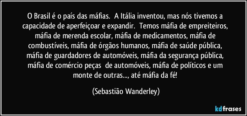 O Brasil é o país das máfias. A Itália inventou, mas nós tivemos a capacidade de aperfeiçoar e expandir. Temos máfia de empreiteiros, máfia de merenda escolar, máfia de medicamentos, máfia de combustíveis, máfia de órgãos humanos, máfia de saúde pública, máfia de guardadores de automóveis, máfia da segurança pública, máfia de comércio peças de automóveis, máfia de políticos e um monte de outras..., até máfia da fé! (Sebastião Wanderley)