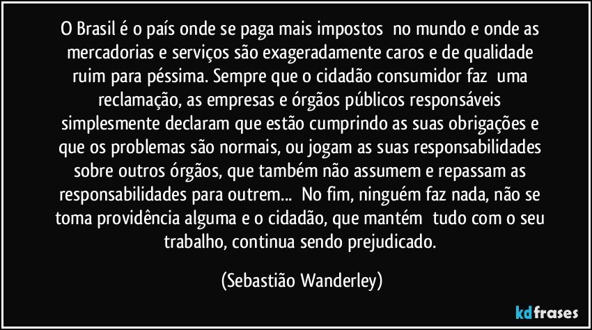 O Brasil é o país onde se paga mais impostos no mundo e onde as mercadorias e serviços são exageradamente caros e de qualidade ruim para péssima. Sempre que o cidadão consumidor faz uma reclamação, as empresas e órgãos públicos responsáveis simplesmente declaram que estão cumprindo as suas obrigações e que os problemas são normais, ou jogam as suas responsabilidades sobre outros órgãos, que também não assumem e repassam as responsabilidades para outrem... No fim, ninguém faz nada, não se toma providência alguma e o cidadão, que mantém tudo com o seu trabalho, continua sendo  prejudicado. (Sebastião Wanderley)