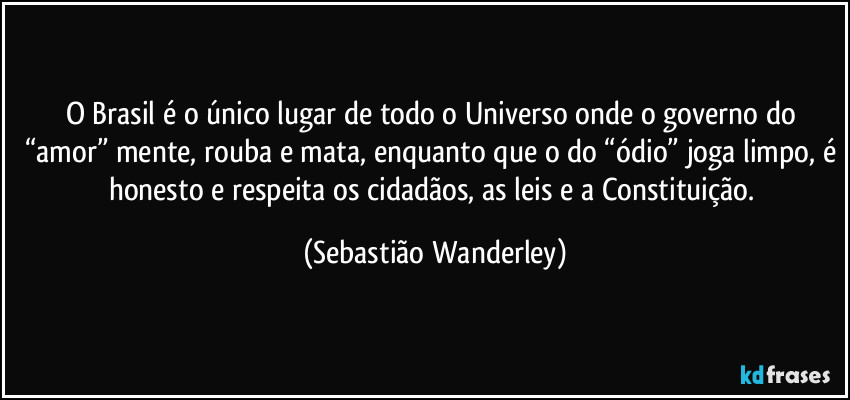 O Brasil é o único lugar de todo o Universo onde o governo do “amor” mente, rouba e mata, enquanto que o do “ódio” joga limpo, é honesto e respeita os cidadãos, as leis e a Constituição. (Sebastião Wanderley)