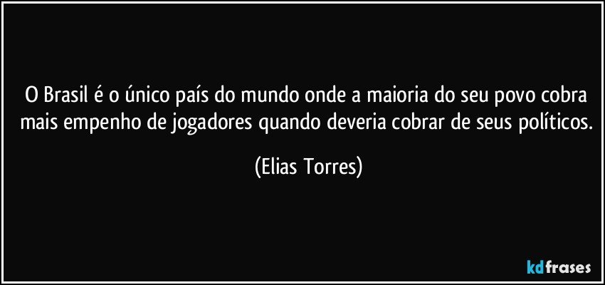 O Brasil é o único país do mundo onde a maioria do seu povo cobra mais empenho de jogadores quando deveria cobrar de seus políticos. (Elias Torres)