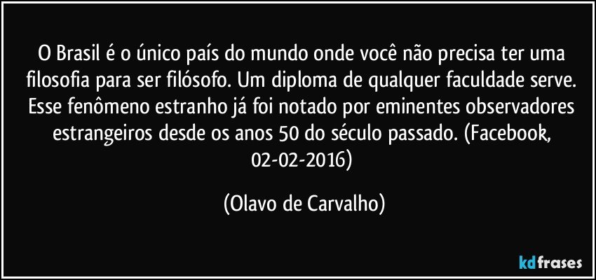 O Brasil é o único país do mundo onde você não precisa ter uma filosofia para ser filósofo. Um diploma de qualquer faculdade serve. Esse fenômeno estranho já foi notado por eminentes observadores estrangeiros desde os anos 50 do século passado. (Facebook, 02-02-2016) (Olavo de Carvalho)