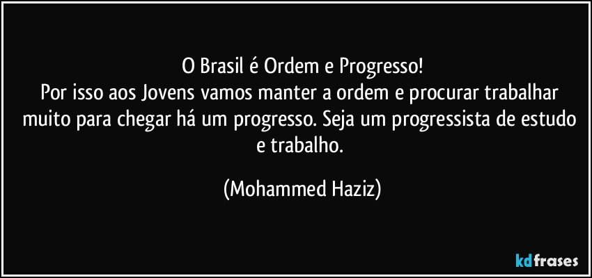 O Brasil é Ordem e Progresso!
Por isso aos Jovens vamos manter a ordem e procurar trabalhar muito para chegar há um progresso. Seja um progressista de estudo e trabalho. (Mohammed Haziz)