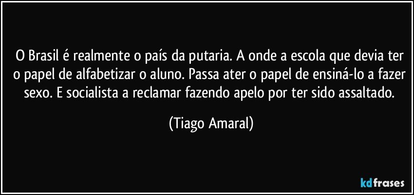 O Brasil é realmente o país da putaria. A onde a escola que devia ter o papel de alfabetizar o aluno. Passa ater o papel de ensiná-lo a fazer sexo. E socialista a reclamar fazendo apelo por ter sido assaltado. (Tiago Amaral)