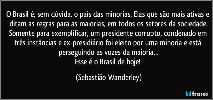 O Brasil é, sem dúvida, o país das minorias. Elas que são mais ativas e ditam as regras para as maiorias, em todos os setores da sociedade.
Somente para exemplificar, um presidente corrupto, condenado em três instâncias e ex-presidiário foi eleito por uma minoria e está perseguindo as vozes da maioria…
Esse é o Brasil de hoje! (Sebastião Wanderley)