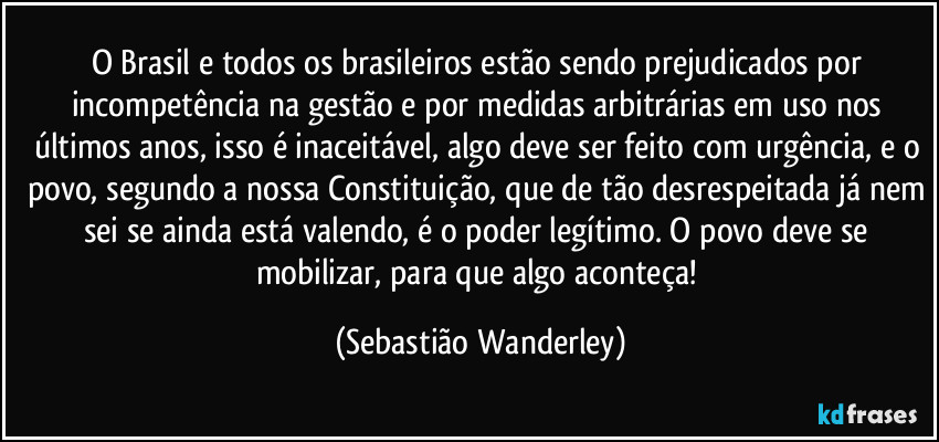 O Brasil e todos os brasileiros estão sendo prejudicados por incompetência na gestão e por medidas arbitrárias em uso nos últimos anos, isso é inaceitável, algo deve ser feito com urgência, e o povo, segundo a nossa Constituição, que de tão desrespeitada já nem sei se ainda está valendo, é o poder legítimo. O povo deve se mobilizar, para que algo aconteça! (Sebastião Wanderley)