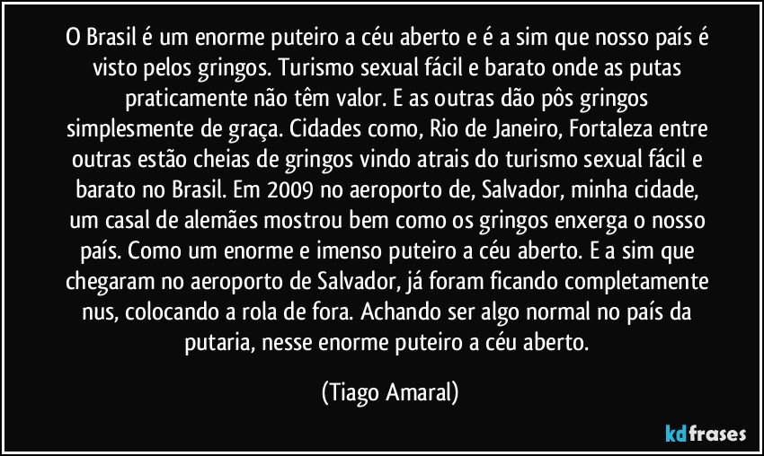 O Brasil é um enorme puteiro a céu aberto e é a sim que nosso país é visto pelos gringos. Turismo sexual fácil e barato onde as putas praticamente não têm valor. E as outras dão pôs gringos simplesmente de graça. Cidades como, Rio de Janeiro, Fortaleza entre outras estão cheias de gringos vindo atrais do turismo sexual fácil e barato no Brasil. Em 2009 no aeroporto de, Salvador, minha cidade, um casal de alemães mostrou bem como os gringos enxerga o nosso país. Como um enorme e imenso puteiro a céu aberto. E a sim que chegaram no aeroporto de Salvador, já foram ficando completamente nus, colocando a rola de fora. Achando ser algo normal no país da putaria, nesse enorme puteiro a céu aberto. (Tiago Amaral)