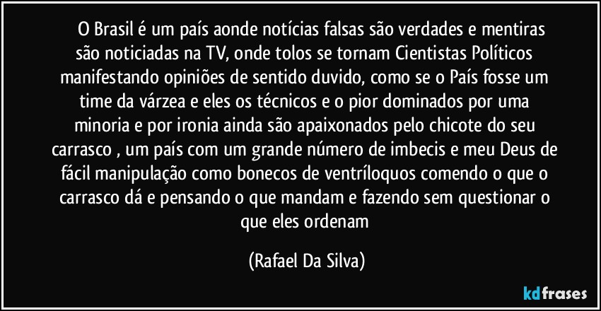 ⁠⁠⁠O Brasil é um país aonde notícias falsas são verdades e mentiras são noticiadas na TV, onde tolos se tornam Cientistas Políticos manifestando opiniões de sentido duvido, como se o País fosse um time da várzea e eles os técnicos e o pior dominados por uma minoria e por ironia ainda são apaixonados pelo chicote do seu carrasco , um país com um grande número de imbecis e meu Deus de fácil manipulação como bonecos de ventríloquos comendo o que o carrasco dá e pensando o que mandam e fazendo sem questionar o que eles ordenam (Rafael Da Silva)