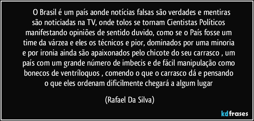 ⁠⁠⁠O Brasil é um país aonde notícias falsas são verdades e mentiras são noticiadas na TV, onde tolos se tornam Cientistas Políticos manifestando opiniões de sentido duvido, como se o País fosse um time da várzea e eles os técnicos e pior, dominados por uma minoria e por ironia ainda são apaixonados pelo chicote do seu carrasco , um país com um grande número de imbecis e de fácil manipulação como bonecos de ventríloquos , comendo o que o carrasco dá e pensando o que eles ordenam dificilmente chegará a algum lugar (Rafael Da Silva)