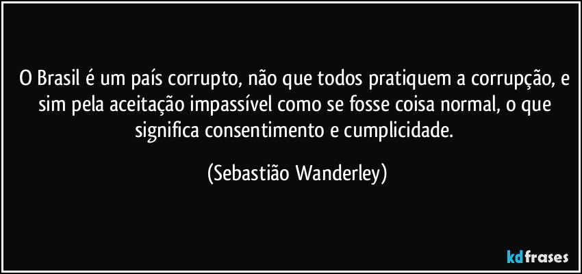 O Brasil é um país corrupto, não que todos pratiquem a corrupção, e sim pela aceitação impassível como se fosse coisa normal, o que significa consentimento e cumplicidade. (Sebastião Wanderley)