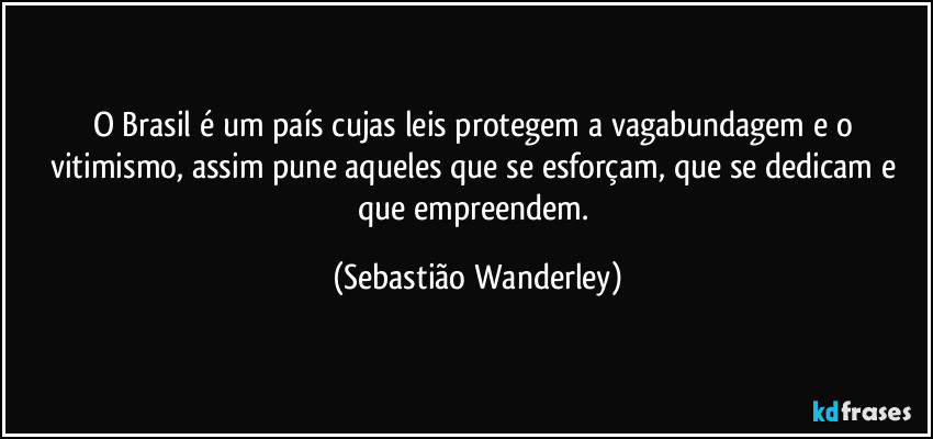O Brasil é um país cujas leis protegem a vagabundagem e o vitimismo, assim pune aqueles que se esforçam, que se dedicam e que empreendem. (Sebastião Wanderley)