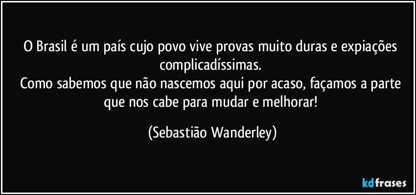 O Brasil é um país cujo povo vive provas muito duras e expiações complicadíssimas. 
Como sabemos que não nascemos aqui por acaso, façamos a parte que nos cabe para mudar e melhorar! (Sebastião Wanderley)
