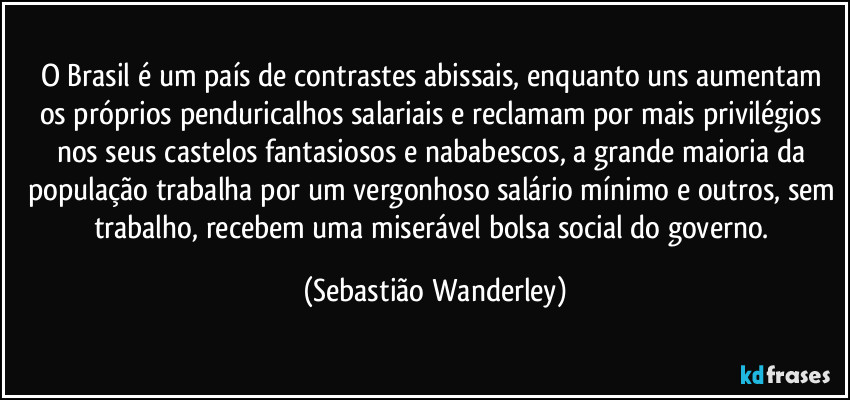O Brasil é um país de contrastes abissais, enquanto uns aumentam os próprios penduricalhos salariais e reclamam por mais privilégios nos seus castelos fantasiosos e nababescos, a grande maioria da população trabalha por um vergonhoso salário mínimo e outros, sem trabalho, recebem uma miserável bolsa social do governo. (Sebastião Wanderley)
