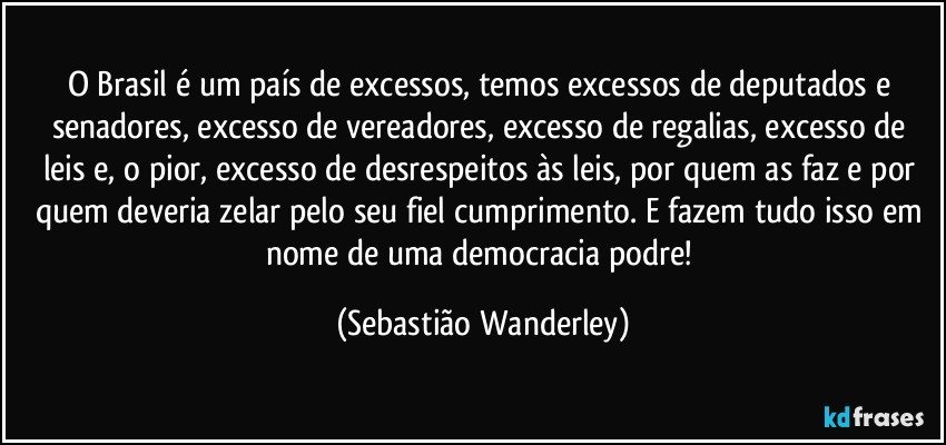 O Brasil é um país de excessos, temos excessos de deputados e senadores, excesso de vereadores, excesso de regalias, excesso de leis e, o pior, excesso de desrespeitos às leis, por quem as faz e por quem deveria zelar pelo seu fiel cumprimento. E fazem tudo isso em nome de uma democracia podre! (Sebastião Wanderley)