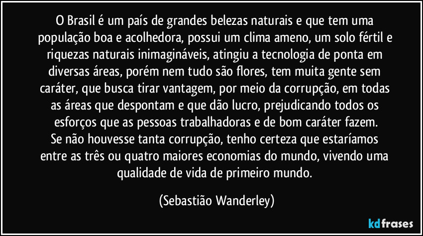 O Brasil é um país de grandes belezas naturais e que tem uma população boa e acolhedora, possui um clima ameno, um solo fértil e riquezas naturais inimagináveis, atingiu a tecnologia de ponta em diversas áreas, porém nem tudo são flores, tem muita gente sem caráter, que busca tirar vantagem, por meio da corrupção, em todas as áreas que despontam e que dão lucro, prejudicando todos os esforços que as pessoas trabalhadoras e de bom caráter fazem.
Se não houvesse tanta corrupção, tenho certeza que estaríamos entre as três ou quatro maiores economias do mundo, vivendo uma qualidade de vida de primeiro mundo. (Sebastião Wanderley)