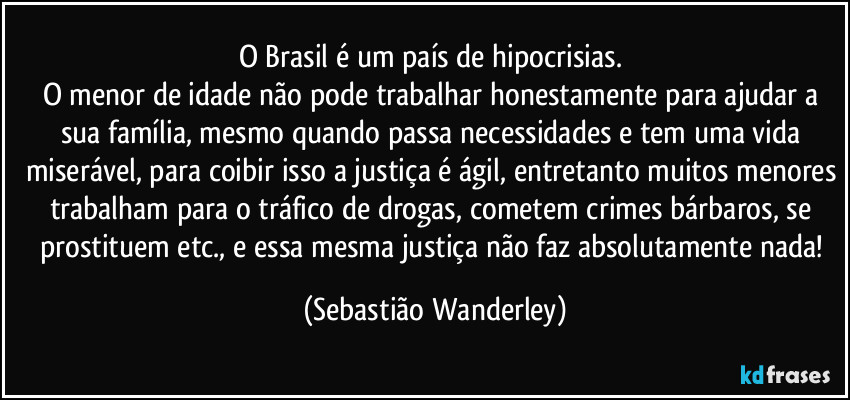 O Brasil é um país de hipocrisias. 
O menor de idade não pode trabalhar honestamente para ajudar a sua família, mesmo quando passa necessidades e tem uma vida miserável, para coibir isso a justiça é ágil, entretanto muitos menores trabalham para o tráfico de drogas, cometem crimes bárbaros, se prostituem etc., e essa mesma justiça não faz absolutamente nada! (Sebastião Wanderley)