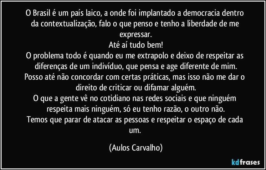 O Brasil é um país laico, a onde foi implantado a democracia dentro da contextualização, falo o que penso e tenho a liberdade de me expressar.
Até aí tudo bem!
O problema todo é quando eu me extrapolo e deixo de respeitar as diferenças de um indivíduo, que pensa e age diferente de mim.
Posso até não concordar com certas práticas, mas isso não me dar o direito de criticar ou difamar alguém.
O que a gente vê no cotidiano nas redes sociais e que ninguém respeita mais ninguém, só eu tenho razão, o outro não.
Temos que parar de atacar as pessoas e respeitar o espaço de cada um. (Aulos Carvalho)