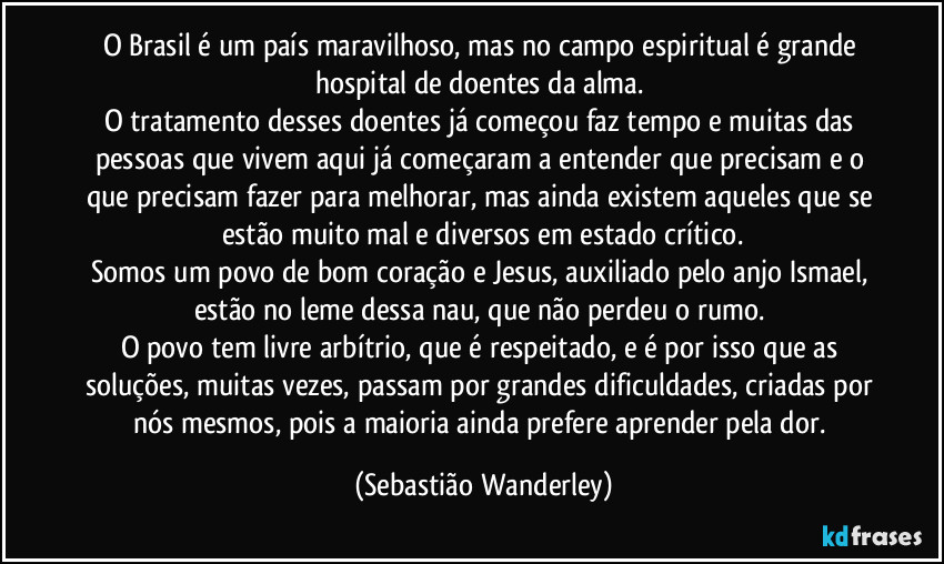O Brasil é um país maravilhoso, mas no campo espiritual é grande hospital de doentes da alma. 
O tratamento desses doentes já começou faz tempo e muitas das pessoas que vivem aqui já começaram a entender que precisam e o que precisam fazer para melhorar, mas ainda existem aqueles que se estão muito mal e diversos em estado crítico.
Somos um povo de bom coração e Jesus, auxiliado pelo anjo Ismael, estão no leme dessa nau, que não perdeu o rumo. 
O povo tem livre arbítrio, que é respeitado, e é por isso que as soluções, muitas vezes, passam por grandes dificuldades, criadas por nós mesmos, pois a maioria ainda prefere aprender pela dor. (Sebastião Wanderley)